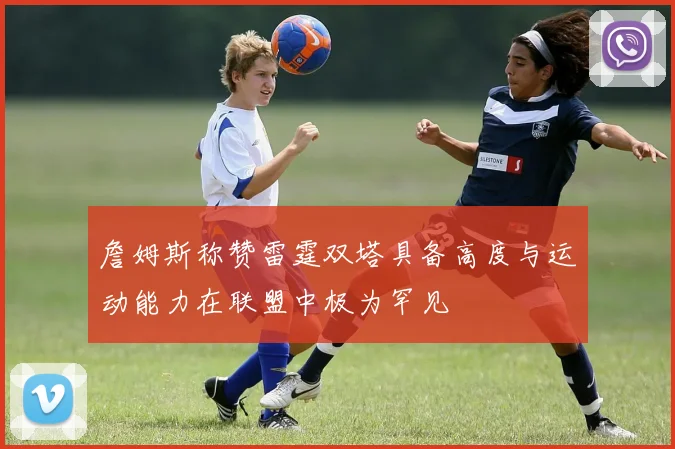 詹姆斯称赞雷霆双塔具备高度与运动能力在联盟中极为罕见