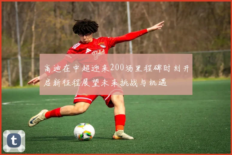 高迪在中超迎来200场里程碑时刻开启新征程展望未来挑战与机遇
