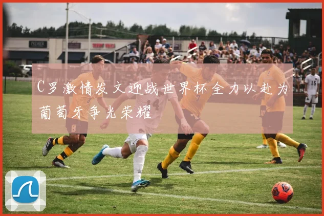 C罗激情发文迎战世界杯全力以赴为葡萄牙争光荣耀