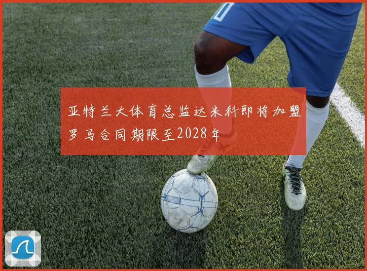 亚特兰大体育总监达米科即将加盟罗马合同期限至2028年