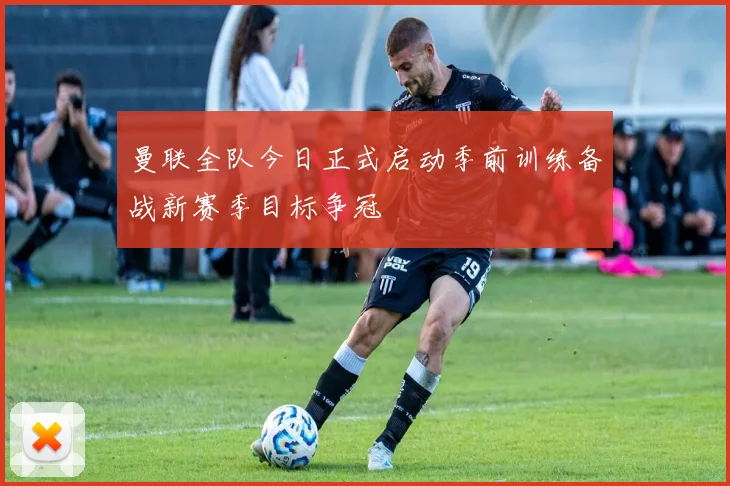 曼联全队今日正式启动季前训练备战新赛季目标争冠