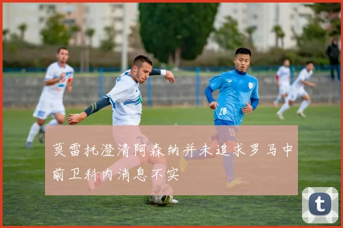 莫雷托澄清阿森纳并未追求罗马中前卫科内消息不实