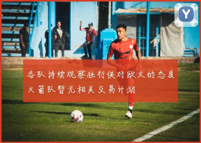 各队持续观察独行侠对欧文的态度火箭队暂无相关交易计划
