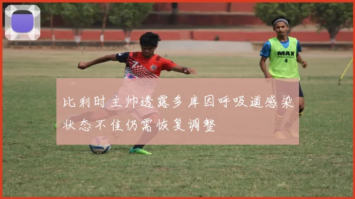 比利时主帅透露多库因呼吸道感染状态不佳仍需恢复调整