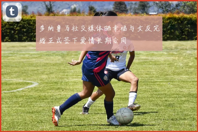 多纳鲁马社交媒体晒幸福与女友完婚正式签下爱情长期合同
