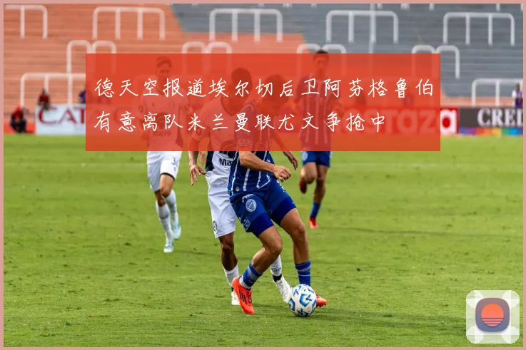 德天空报道埃尔切后卫阿芬格鲁伯有意离队米兰曼联尤文争抢中